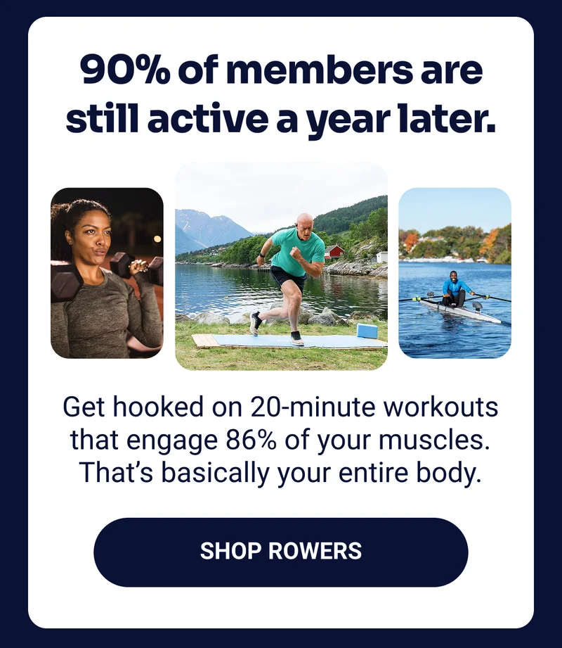 90% of members are still active a year later. Get hooked on 20-minute workouts that engage 86% of your muscles. That's basically your entire body. Shop Rowers.