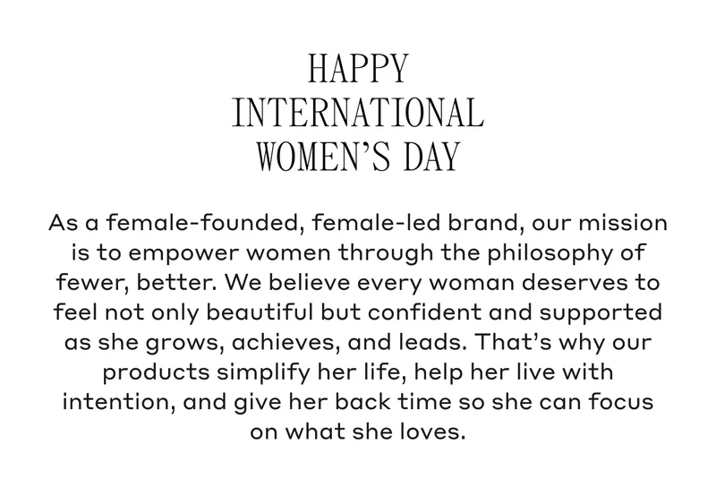 Happy International Women's Day As a female-founded, female-led brand, our mission is to empower women through the philosophy of fewer, better. We believe every woman deserves to feel not only beautiful but confident and supported as she grows, achieves, and leads. That's why our products simplify her life, help her live with intention, and give her back time so she can focus on what she loves.
