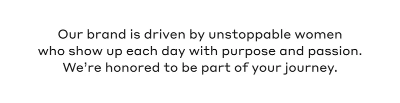 Our brand is driven by unstoppable women who show up each day with purpose and passion. We're honored to be a part of your journey.