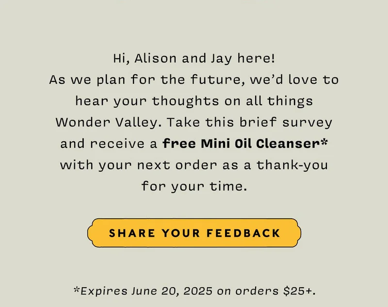 Hi, Alison and Jay here! As we plan for the future, we’d love to hear your thoughts on all things Wonder Valley. Take this brief survey and receive a free Mini Oil Cleanser* with your next order as a thank-you for your time.  SHARE YOUR FEEDBACK  *Expires June 20, 2025 on orders $25+.