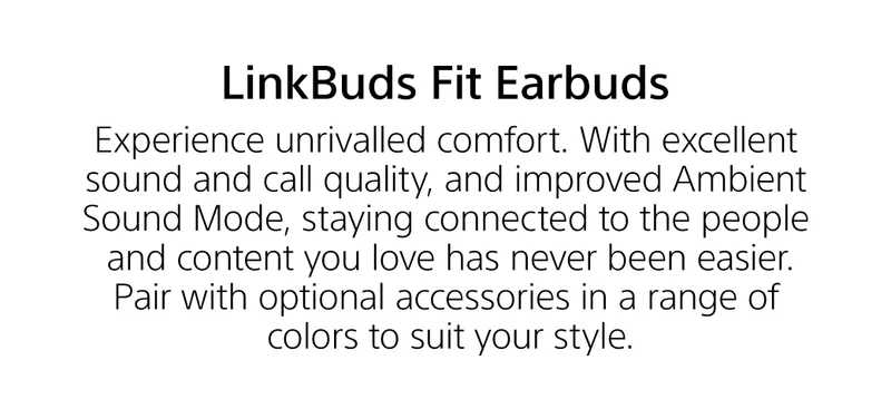 LinkBuds Fit arbuds | Experience unrivalled comfort. With excellent sound and call quality, and improvd Ambient Sound Mode, staying connectd to the people and content you love has never been easier. Pair with optional accessories in arange of colors to suit your style.
