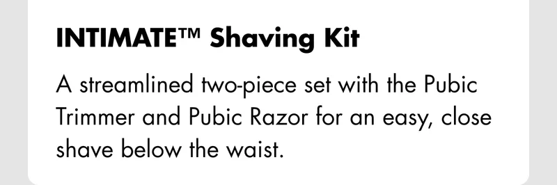 INTIMATE™ Shaving Kit – A streamlined two-piece set with the Pubic Trimmer and Pubic Razor for an easy, close shave below the waist. INTIMATE™ Shaving Kit – A streamlined two-piece set with the Pubic Trimmer and Pubic Razor for an easy, close shave below the waist.
