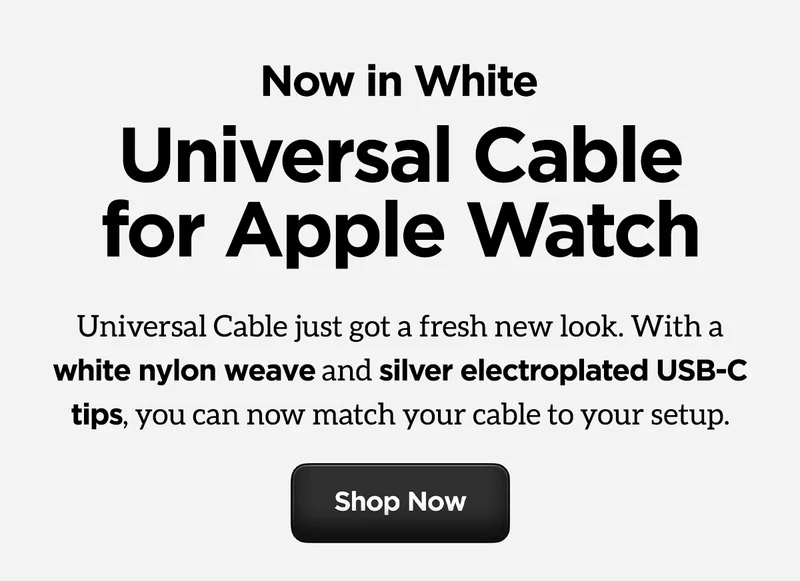 Now in White. Universal Cable for Apple Watch. Universal Cable just got a fresh new look. With a white nylon weave and silver electroplated USB-C tips, you can now match your cable to your setup. Shop now.