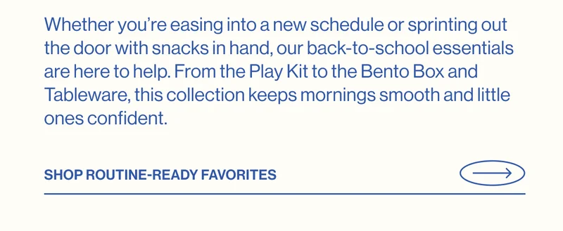 Whether you’re easing into a new schedule or sprinting out the door with snacks in hand, our back-to-school essentials are here to help. From the Play Kit to the Bento Box and Tableware, this collection keeps mornings smooth and little ones confident.