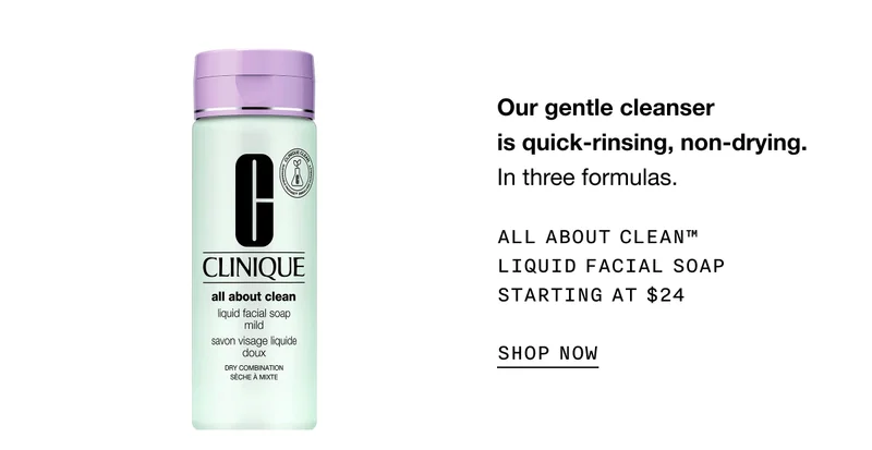 Our gentle cleanser is quick-rinsing, non-drying. In three formulas. All About Clean™ Liquid Facial Soap  Starting at $24 Shop Now