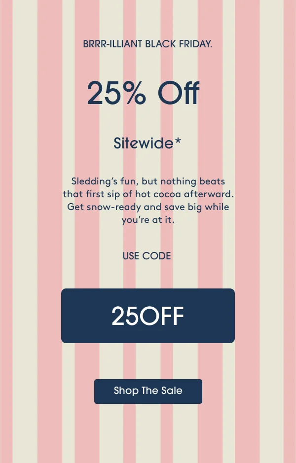 Sledding’s fun, but nothing beats that first sip of hot cocoa afterward. Get snow-ready and save big while you’re at it. USE CODE: 25OFF - Shop The Sale