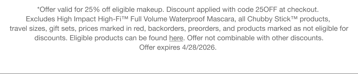 *Offer valid for 25% off eligible makeup. Discount applied with code discount code at checkout.  Excludes High Impact High-Fi™ Full Volume Waterproof Mascara, all Chubby Stick™ products, travel sizes, gift sets, prices marked in red, backorders, preorders, and products marked as not eligible for discounts. Eligible products can be found here. Offer not combinable with other discounts. Offer&nbsp;expires&nbsp;4/26/2026.