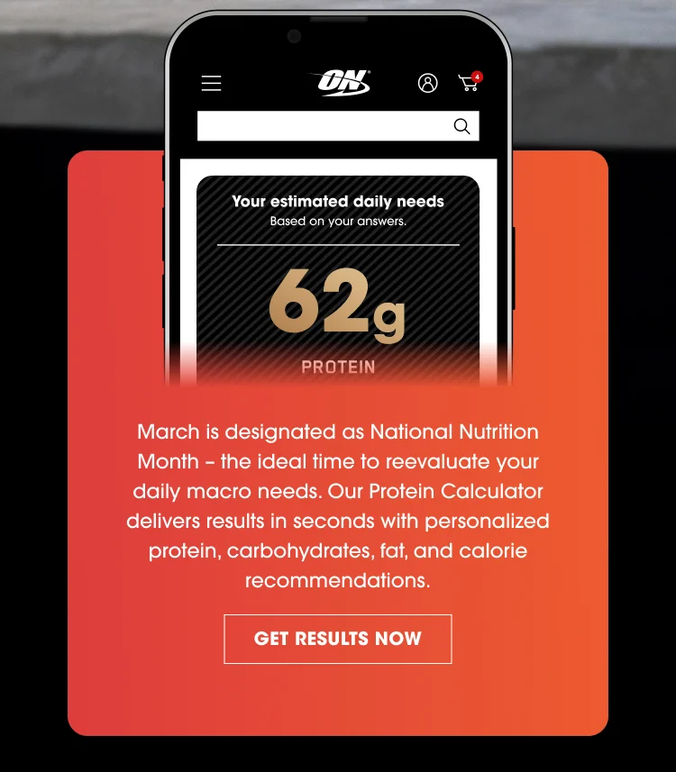 On the phone screen: Your estimated daily needs Based on your answers. 62 g PROTEIN Below the phone image: March is designated as National Nutrition Month – the ideal time to reevaluate your daily macro needs. Our Protein Calculator delivers results in seconds with personalized protein, carbohydrates, fat, and calorie recommendations. GET RESULTS NOW