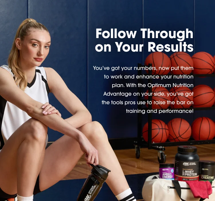 Follow Through on Your Results You've got your numbers, now put them to work and enhance your nutrition plan. With the Optimum Nutrition Advantage on your side, you've got the tools pros use to raise the bar on training and performance.