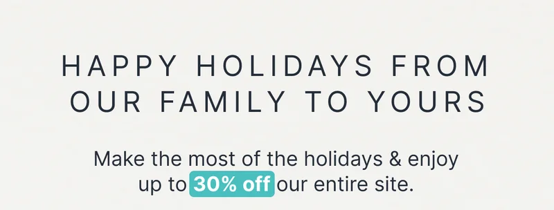 Happy Holidays From Our Family to Yours • Make the most of the holidays & enjoy up to 30% off our entire site.
