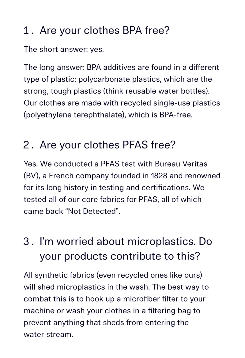 Are your clothes BPA free? 	 The short answer: yes. The long answer: BPA additives are found in a different type of plastic: polycarbonate plastics, which are the strong, tough plastics (think reusable water bottles). Our clothes are made with recycled single-use plastics (polyethylene terephthalate), which is BPA-free.   Are your clothes PFAS free?  Yes. We conducted a PFAS test with Bureau Veritas (BV), a French company founded in 1828 and renowned for its long history in testing and certifications. We tested all of our core fabrics for PFAS, all of which came back “Not Detected”.  I’m worried about microplastics. Do your products contribute to this? 	 All synthetic fabrics (even recycled ones like ours) will shed microplastics in the wash. The best way to combat this is to hook up a microfiber filter to your machine or wash your clothes in a filtering bag to prevent anything that sheds from entering the water stream.