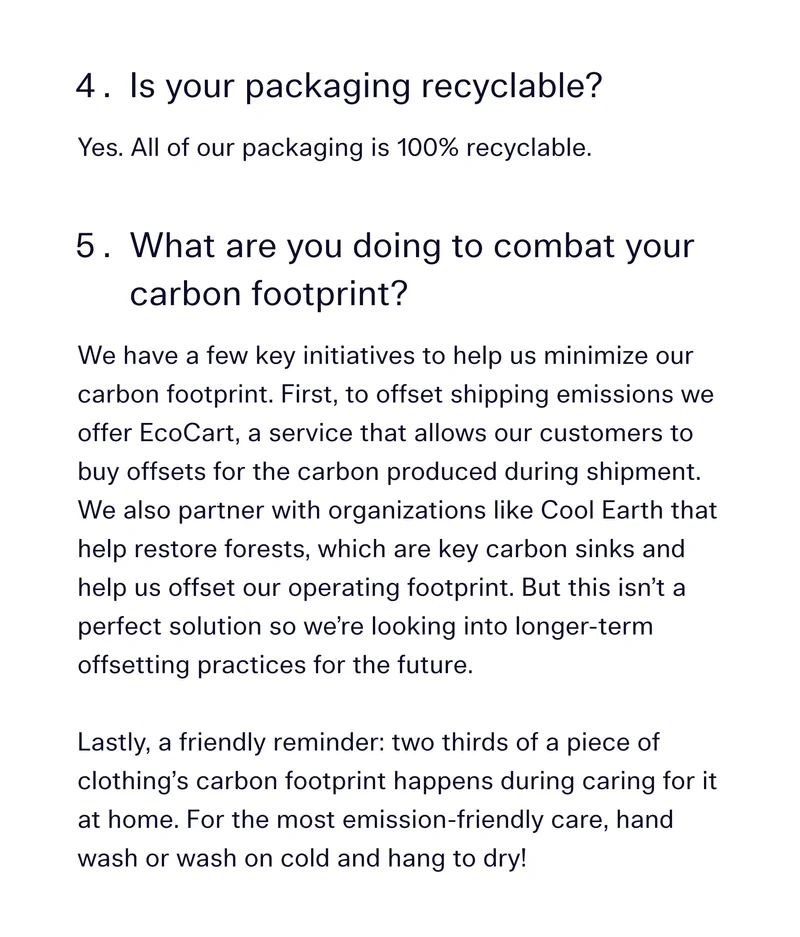 Is your packaging recyclable? 	 	Yes. All of our packaging is 100% recyclable.  What are you doing to combat your carbon footprint?  We have a few key initiatives to help us minimize our carbon footprint. First, to offset shipping emissions we offer EcoCart, a service that allows our customers to buy offsets for the carbon produced during shipment. We also partner with organizations like Cool Earth that help restore forests, which are key carbon sinks and help us offset our operating footprint. But this isn’t a perfect solution so we’re looking into longer-term offsetting practices for the future.  Lastly, a friendly reminder: two thirds of a piece of clothing’s carbon footprint happens during caring for it at home. For the most emission-friendly care, hand wash or wash on cold and hang to dry!