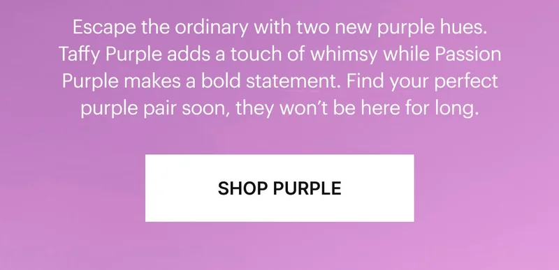 Escape the ordinary with two new purple hues. Taffy Purple adds a touch of whimsy while Passion Purple makes a bold statement. Find your perfect purple pair soon, they won’t be here for long. SHOP PURPLE