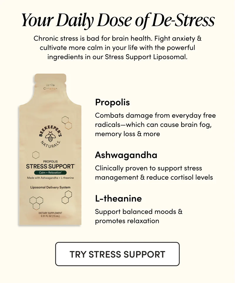 Your Daily Dose of De-Stress     Chronic stress is bad for brain health. Fight anxiety & cultivate more calm in your life with the powerful ingredients in our Stress Support Liposomal.             Propolis  Combats damage from everyday free radicals—which can cause brain fog, memory loss & more    Ashwagandha  Clinically proven to support stress management & reduce cortisol levels  L-theanine    Support balanced moods & promotes relaxation