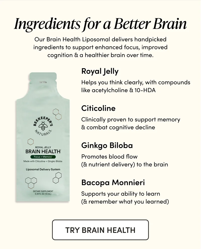 Ingredients for a Better Brain  Our Brain Health Liposomal delivers handpicked ingredients to support enhanced focus, improved cognition & a healthier brain over time.        Royal Jelly    Helps you think clearly, with compounds like acetylcholine & 10-HDA   Ginkgo Biloba  Promotes blood flow (& nutrient delivery) to the brain   Bacopa Monnieri Supports your ability to learn (& remember what you learned)   Citicoline  Clinically proven to support memory & combat cognitive decline
