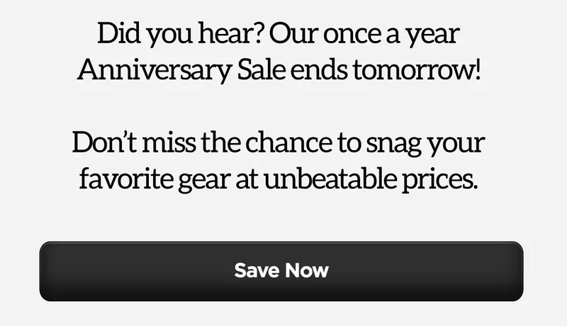 Did you hear? Our once a year Anniversary Sale ends tomorrow! Don't miss the chance to snag your favorite gear at unbeatable prices.