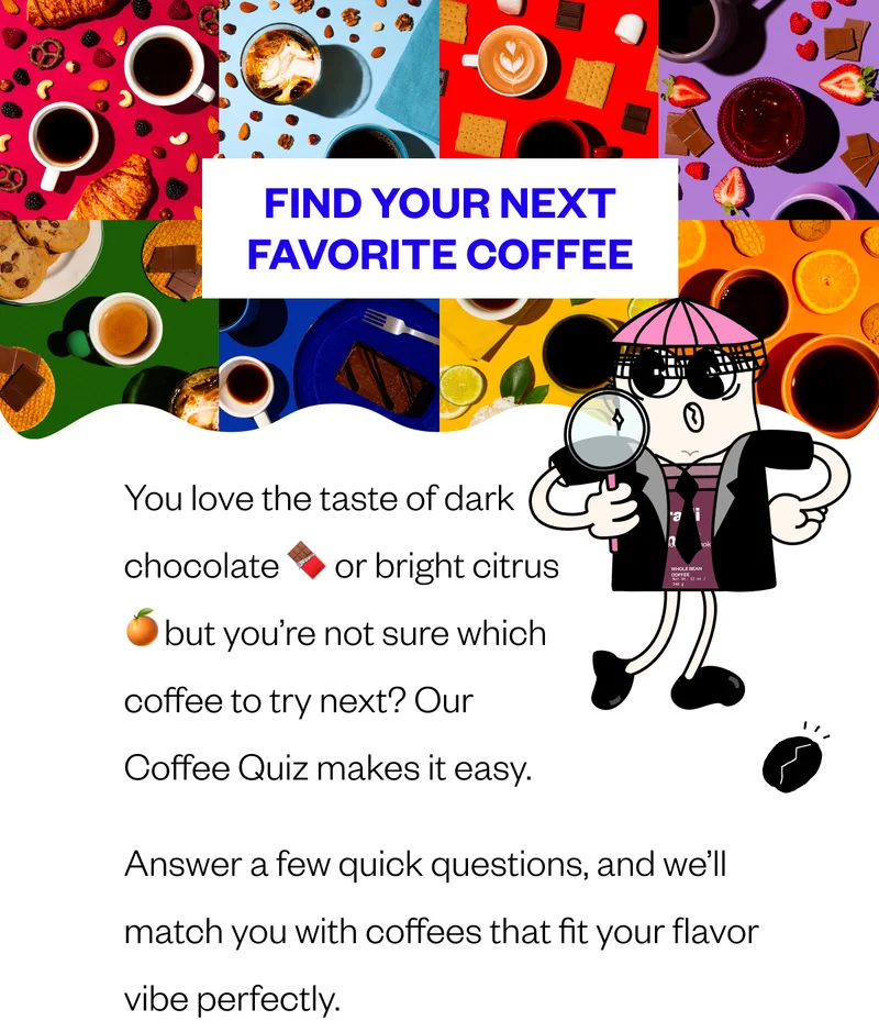 Find Your Next Favorite Coffee You love the taste of dark chocolate 🍫 or bright citrus 🍊but you’re not sure which coffee to try next? Our Coffee Quiz makes it easy. Answer a few quick questions, and we’ll match you with coffees that fit your flavor vibe perfectly. Find Your Next Favorite Coffee You love the taste of dark chocolate 🍫 or bright citrus 🍊but you’re not sure which coffee to try next? Our Coffee Quiz makes it easy. Answer a few quick questions, and we’ll match you with coffees that fit your flavor vibe perfectly.