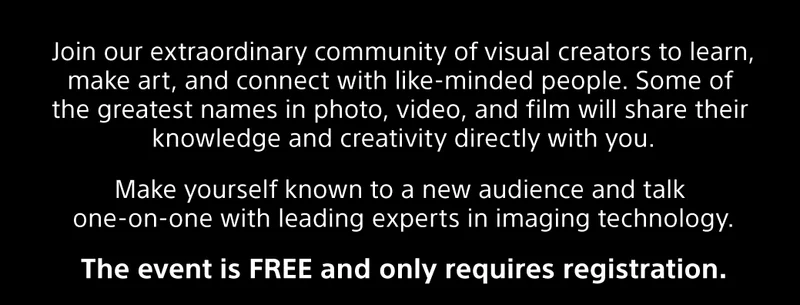 Join our extraordinary community of visual creators to learn, make art, and connect with like-minded people. Some of the greatest names in photo, video, and film will share their knowledge and creativity directly with you. |  Make yourself known to a new audience and talk one-on-one with leading experts in imaging technology. |  The event is FREE and only requires registration.