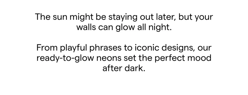 The sun might be staying out later, but your walls can glow all night.  From playful phrases to iconic designs, our ready-to-glow neons set the perfect mood after dark.