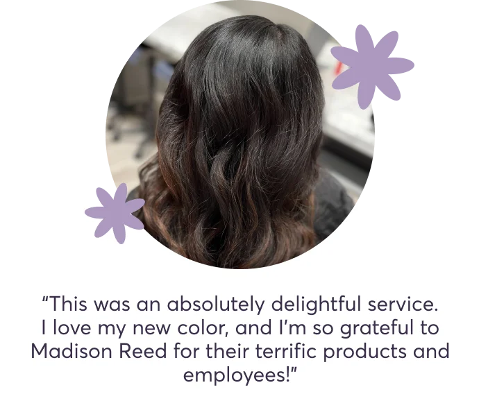 “This was an absolutely delightful service. I love my new color, and I'm so grateful to Madison Reed for their terrific products and employees!”