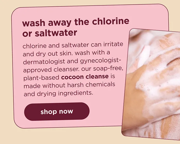 wash away the chlorine or saltwater chlorine and saltwater can irritate and dry out skin. wash with a dermatologist and gynecologist-approved cleanser. our soap-free, plant-based cocoon cleanse is made without harsh chemicals and drying ingredients. | shop now