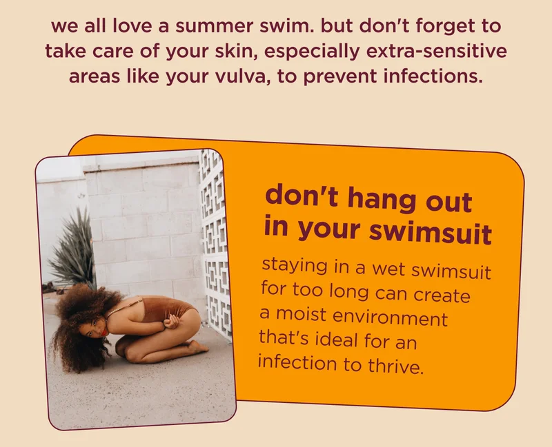 we all love a summer swim. but don't forget to take care of your skin, especially extra-sensitive areas like your vulva, to prevent infections.  don't hang out in your swimsuit staying in a wet swimsuit for too long can create a moist environment that's ideal for an infection to thrive.