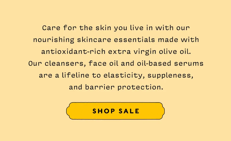 Care for the skin you live in with our nourishing skincare essentials made with antioxidant-rich extra virgin olive oil. Our cleansers, face oil and oil-based serums are a lifeline to elasticity, suppleness, and barrier protection. SHOP SALE