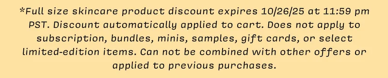 *Full size skincare product discount expires 10/26/25 at 11:59 pm PST. Discount automatically applied to cart. Does not apply to subscription, bundles, minis, samples, gift cards, or select limited-edition items. Can not be combined with other offers or applied to previous purchases.