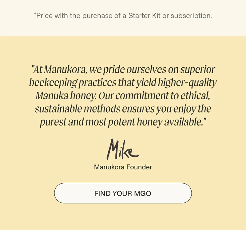 *Price with the purchase of a Starter Kit or subscription. "At Manukora, we pride ourselves on superior beekeeping practices that yield higher-quality Manuka honey. Our commitment to ethical, sustainable methods ensures you enjoy the purest and most potent honey available." Manukora Founder Find Your MGO