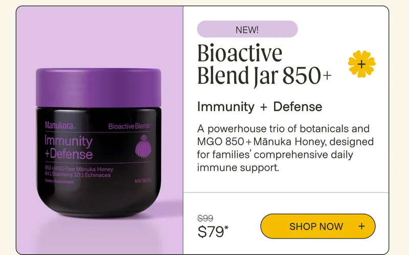 NEW! Bioactive Blend Jar 850+ Immunity + Defense A powerhouse trio of botanicals and MGO 850+Mānuka Honey, designed for families’ comprehensive daily immune support. $99 Shop now  $79*