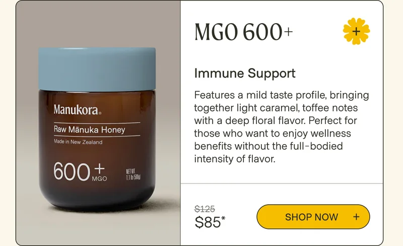 MGO 600+ Immune Support Features a mild taste profile, bringing together light caramel, toffee notes with a deep floral flavor. Perfect for those who want to enjoy wellness benefits without the full-bodied intensity of flavor. $125 Shop now  $85*