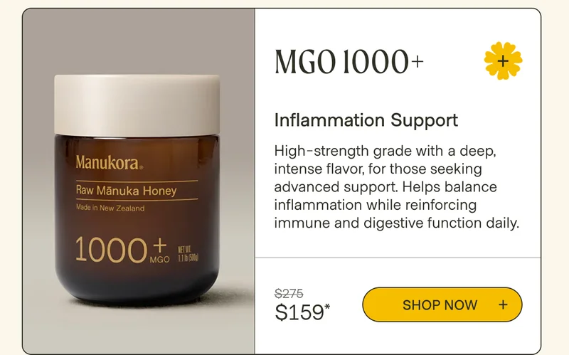 MGO 1000+ Inflammation Support High-strength grade with a deep, intense flavor, for those seeking advanced support. Helps balance inflammation while reinforcing immune and digestive function daily. $275 Shop now  $159*