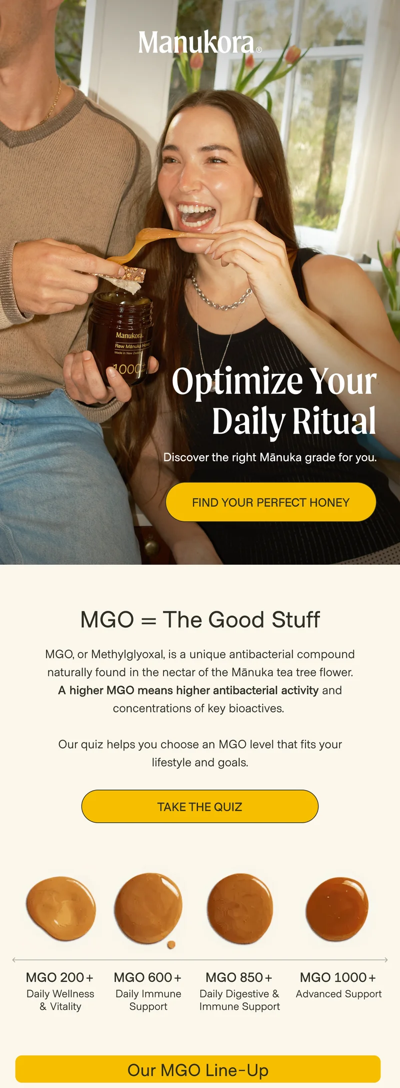 Optimize Your Daily Ritual Discover the right Mānuka grade for you. Find Your Perfect Honey MGO = The Good Stuff MGO, or Methylglyoxal, is a unique antibacterial compound naturally found in the nectar of the Mānuka tea tree flower. A higher MGO means higher antibacterial activity and concentrations of key bioactives.   Our quiz helps you choose an MGO level that fits your lifestyle and goals. Take the Quiz MGO 200+ MGO 600+ MGO 850+ MGO 1000+ Daily Wellness & Vitality Daily Immune Support Daily Digestive & Immune Support Advanced Support Our MGO Line-Up