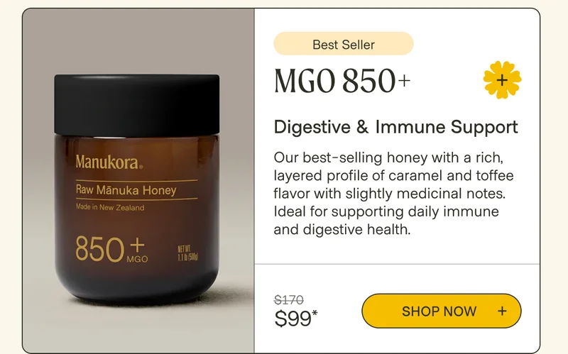 Best Seller MGO 850+ Digestive & Immune Support Our best-selling honey with a rich, layered profile of caramel and toffee flavor with slightly medicinal notes. Ideal for supporting daily immune and digestive health. $170 Shop now  $99*