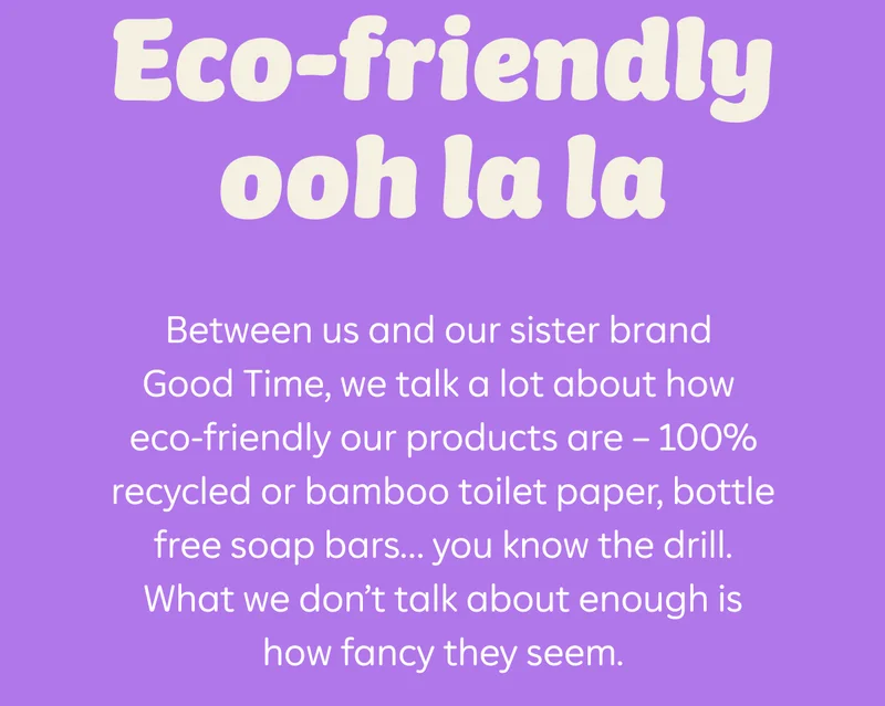 Eco-friendly ooh la la. Between us and our sister brand Good Time, we talk a lot about how eco-friendly our products are — 100% recycled or bamboo toilet paper, bottle free soap bars... you know the drill. What we don't talk about enough is how fancy they seem.