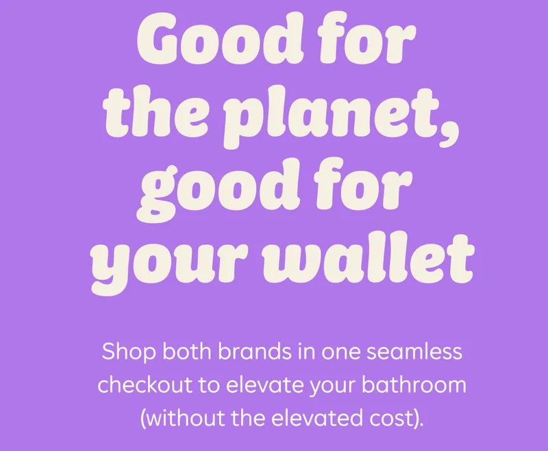 Good for the planet, good for your wallet. Shop both brands in one seamless checkout to elevate your bathroom (without the elevated cost).