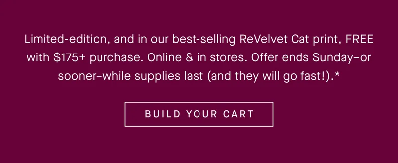 Limited-edition, and in our best-selling ReVelvet Cat print, FREE with $175+ purchase. Online & in stores. Offer ends Sunday–or sooner–while supplies last (and they will go fast!).* BUILD YOUR CART