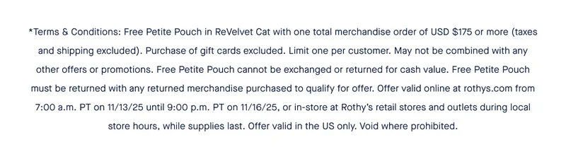 *Terms & Conditions: Free Petite Pouch in ReVelvet Cat with one total merchandise order of USD $175 or more (taxes and shipping excluded). Purchase of gift cards excluded. Limit one per customer. May not be combined with any other offers or promotions. Free Petite Pouch cannot be exchanged or returned for cash value. Free Petite Pouch must be returned with any returned merchandise purchased to qualify for offer. Offer valid online at rothys.com from 7:00 a.m. PT on 11/13/25 until 9:00 p.m. PT on 11/16/25, or in-store at Rothy’s retail stores and outlets during local store hours, while supplies last. Offer valid in the US only. Void where prohibited.