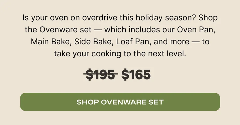 Is your oven overdrive this holiday season? Shop the Ovenware Set - which includes our Oven Pan, Main Bake, Side Bake, Loaf Pan, and more - to take your cooking to the next level. Was $195, now $165 - Shop Ovenware Set