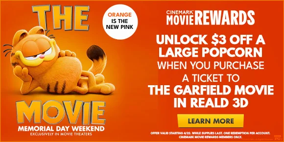 THE GARFIELD MOVIE - MEMORIAL DAY WEEKEND - UNLOCK $3 OFF A LARGE POPCORN WHEN YOU PURCHASE A TICKET TO THE GARFIELD MOVIE IN REALD 3D | LEARN MORE >