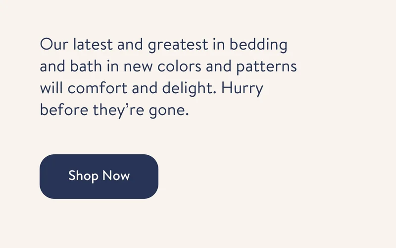 Our latest and greatest in bedding and bath in new colors and patterns will comfort and delight. Hurry before they’re gone.