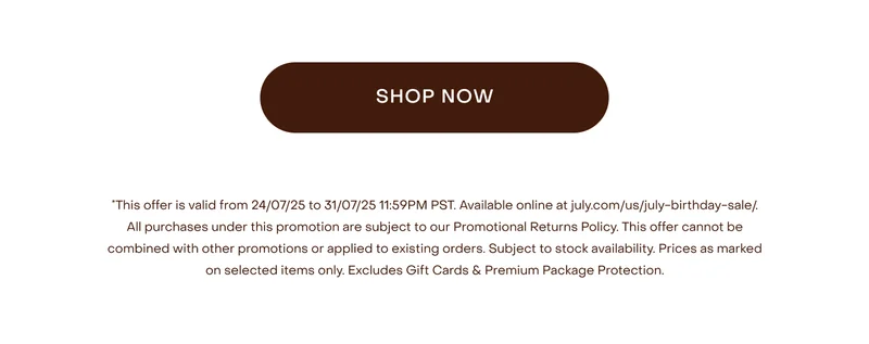 This offer is valid from 24/07/25 to 31/07/25 11:59PM PST. Available online at july.com/us/july-birthday-sale/. All purchases under this promotion are subject to our Promotional Returns Policy. This offer cannot be combined with other promotions or applied to existing orders. Subject to stock availability. Prices as marked on selected items only. Excludes Shipping, Gift Cards & Premium Package Protection.
