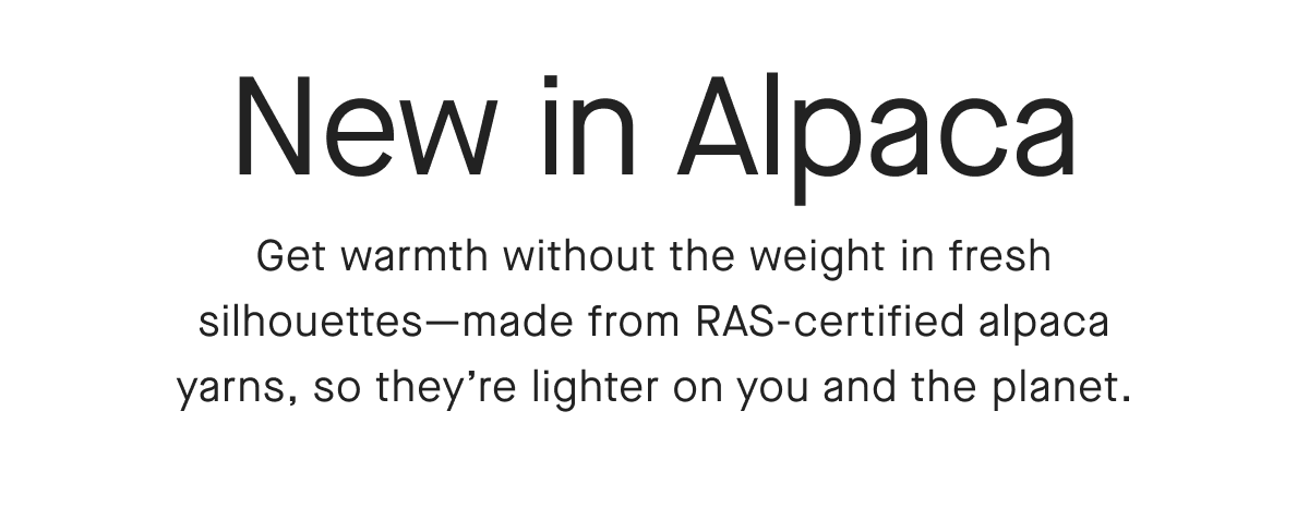 New , in Alpaca Get warmth without the weight in fresh silhouettes-made from RAS-certified alpaca yarns, so they're lighter on you and the planet.