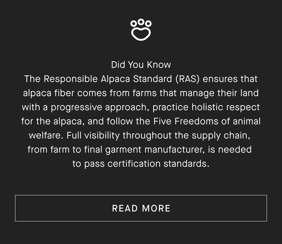 Did You Know he Responsible Alpaca Standard (RAS) ensures that alpaca fiber comes from farms that manage their land with a progressive approach, practice holistic respect for the alpaca, and follow the Five Freedoms of animal welfare. Full visibility throughout the supply chain, from farm to final garment manufacturer, is needed to pass certification standards. [READ MORE]