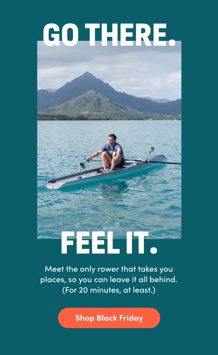 Go there. Feel it. Meet the only rower that takes you places, so you can leave it all behind (for 20 minutes, at least.) Shop Black Friday.
