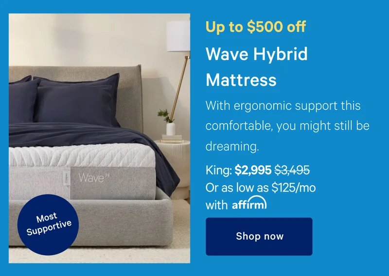Up to $500 off >> Wave Hybrid Mattress >> [Most Supportive] >> With ergonomic support this comfortable, you might as still. be dreaming. >> King: $2995 ($3495) Or as low as $125/month with affirm >> Shop now >>
