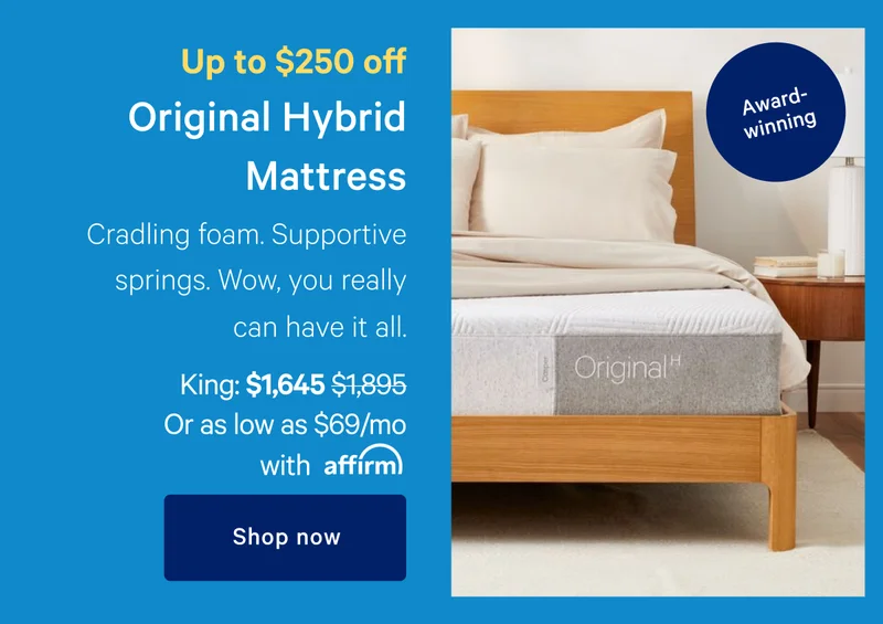 Up to $250 off >> Original Hybrid Mattress >> Cradling foam. Supportive springs. Wow, you can really have it all. >> [Award-winning] >> King: $1,645 ($1,895) >> Or as low as $69/month with affirm >> Shop now >>