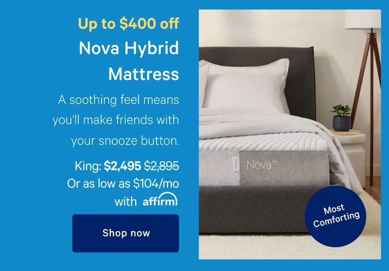 Up to $400 off >> Nova Hybrid Mattress >> A soothing feel means you'll make friends with your snooze button. >> [Most Comforting] >> King: $2495 ($2895) Or as low as $104/mo with affirm >> Shop now >>