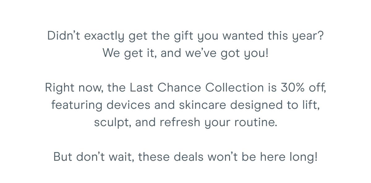 Didn’t exactly get the gift you wanted this year? We get it, and we’ve got you! Right now, the Last Chance Collection is 30% off, featuring devices and skincare designed to lift, sculpt, and refresh your routine. But don’t wait, these deals won’t be here long!