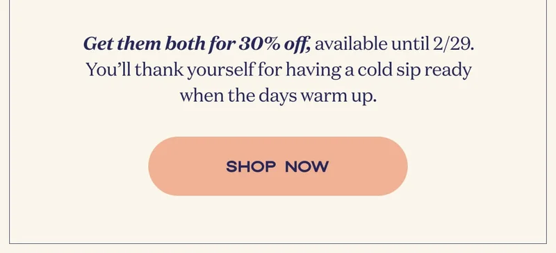 Get them both for 30% off, available until 2/29. You’ll thank yourself for having a cold sip ready when the days warm up. | SHOP NOW